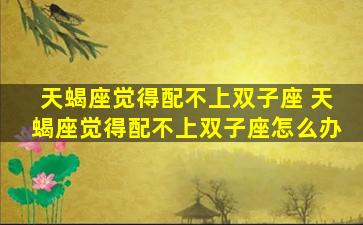 天蝎座觉得配不上双子座 天蝎座觉得配不上双子座怎么办